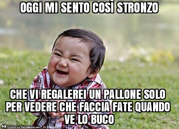 Oggi mi sento così stronzo che vi regalerei un pallone solo per vedere che faccia fate quando ve lo buco