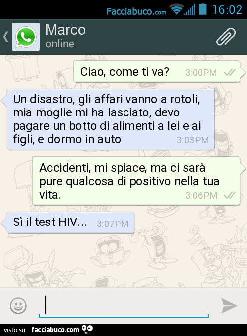 Ciao, come ti va? Un disastro, gli affari vanno a rotoli, mia moglie mi ha lasciato, devo pagare un botto di alimenti a lei e ai figli, e dormo in auto. Accidenti, mi spiace, ma ci sarà pure qualcosa di positivo nella tua vita. Sì il test HIV