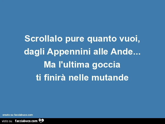 Scrollalo pure quanto vuoi, dagli appennini alle ande&hellip; ma l'ultima goccia ti finirà nelle mutande