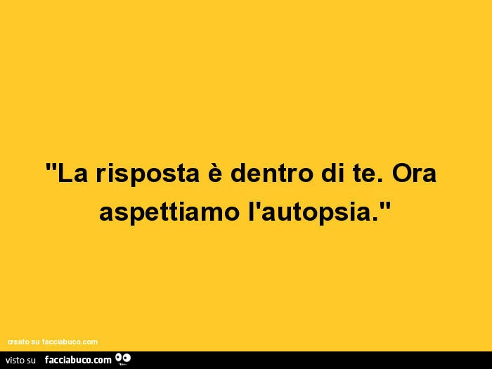 La risposta è dentro di te. Ora aspettiamo l'autopsia