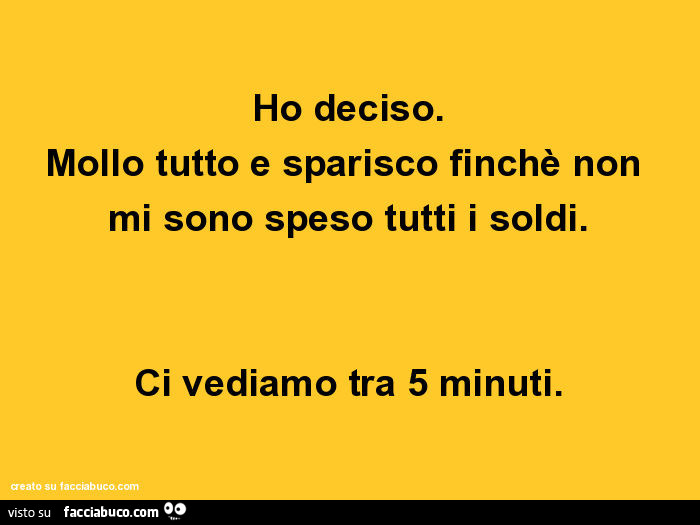 Ho deciso. Mollo tutto e sparisco finchè non mi sono speso tutti i soldi. Ci vediamo tra 5 minuti