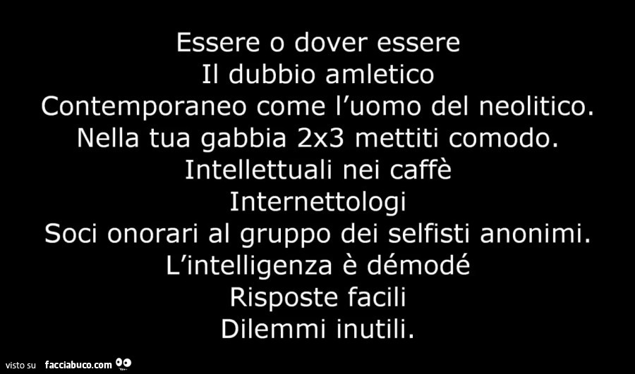 Essere o dover essere il dubbio amletico contemporaneo come l'uomo del neolitico. Nella tua gabbia 2x3 mettiti comodo. Intellettuali nei caffè internettologi soci onorari al gruppo dei selfisti anonimi. L'intelligenza è démodé risposte facili di
