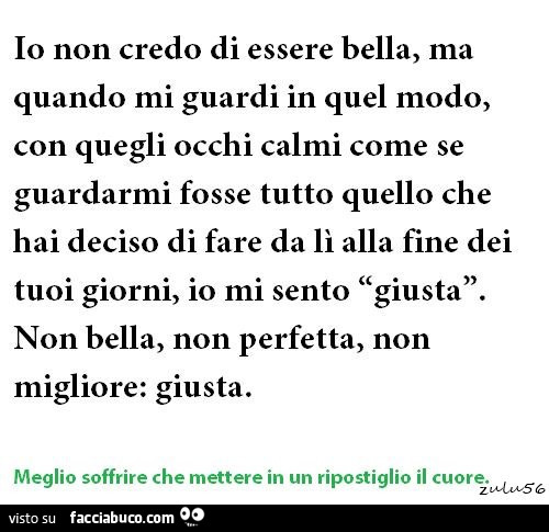Io non credo di essere bella, ma quando mi guardi in quel modo, con quegli occhi calmi come se guardarmi fosse tutto quello che hai deciso di fare da lì alla fine dei tuoi giorni, io mi sento giusta non bella, non perfetta, non migliore: giusta