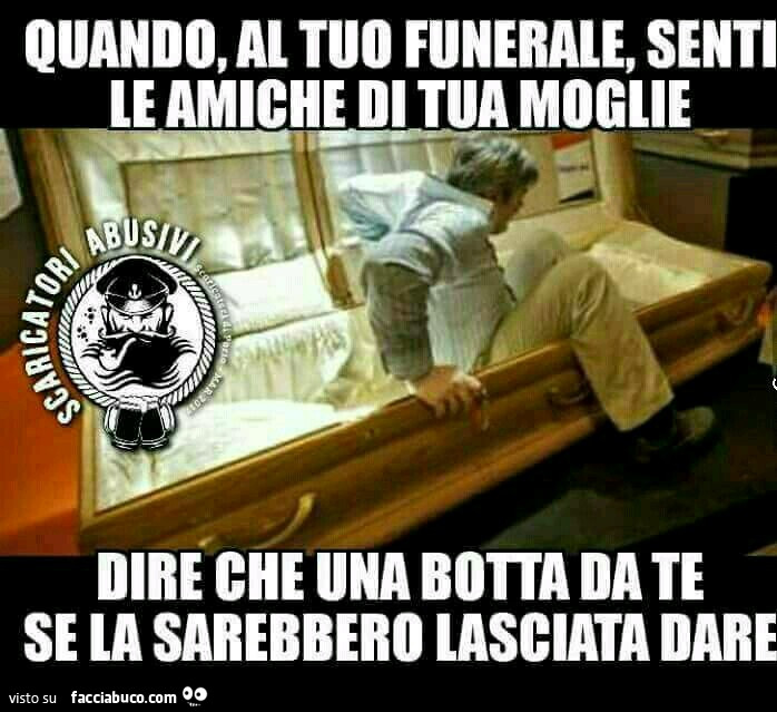 Quando, al tuo funerale, senti le amiche di tua moglie dire che una botta da te se la sarebbero lasciata dare