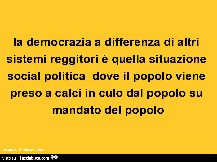 La democrazia a differenza di altri sistemi reggitori è quella situazione social politica dove il popolo viene preso a calci in culo dal popolo su mandato del popolo