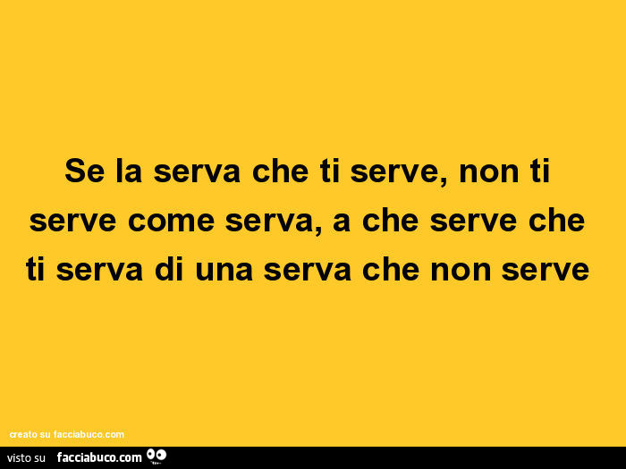 Se la serva che ti serve, non ti serve come serva, a che serve che ti serva di una serva che non serve