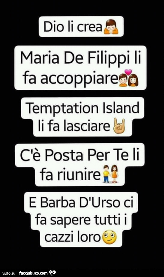 Dio li crea, maria de filippi li fa accoppiare, temptation island li fa lasciare, c'è posta per te li fa riunire, e barba d'urso ci fa sapere tutti i cazzi loro