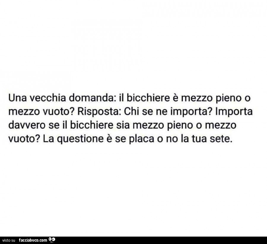 Una vecchia domanda: il bicchiere è mezzo pieno o mezzo vuoto? Risposta: chi se ne importa? Importa davvero se il bicchiere sia mezzo pieno o mezzo vuoto? La questione è se placa o no la tua sete