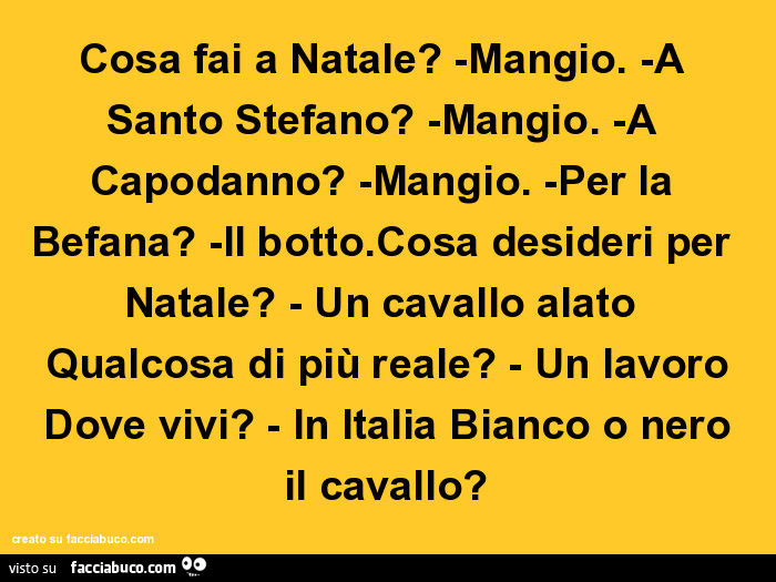 Cosa fai a natale? Mangio. A santo stefano? Mangio. A capodanno? Mangio. Per la befana? Il botto. Cosa desideri per natale? Un cavallo alato qualcosa di più reale? Un lavoro dove vivi? In italia bianco o nero il cavallo?