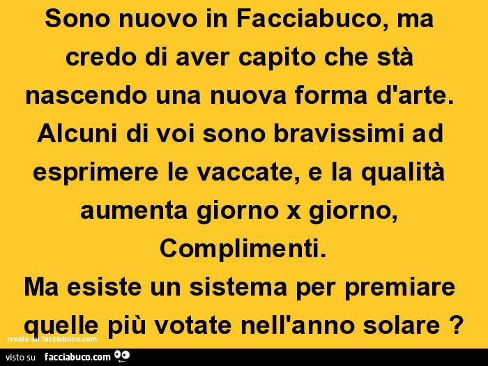 Sono nuovo in facciabuco, ma credo di aver capito che stà nascendo una nuova forma d'arte. Alcuni di voi sono bravissimi ad esprimere le vaccate, e la qualità aumenta giorno x giorno, complimenti. Ma esiste un sistema per premiare quelle più votate