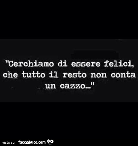 Cerchiamo Di Essere Felici Che Tutto Il Resto Non Conta Un Cazzo Facciabuco Com