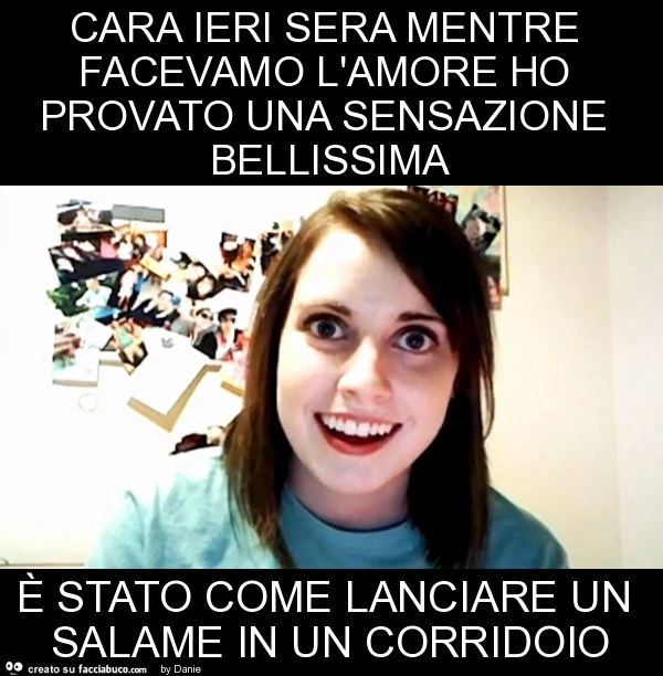 Cara ieri sera mentre facevamo l'amore ho provato una sensazione bellissima è stato come lanciare un salame in un corridoio