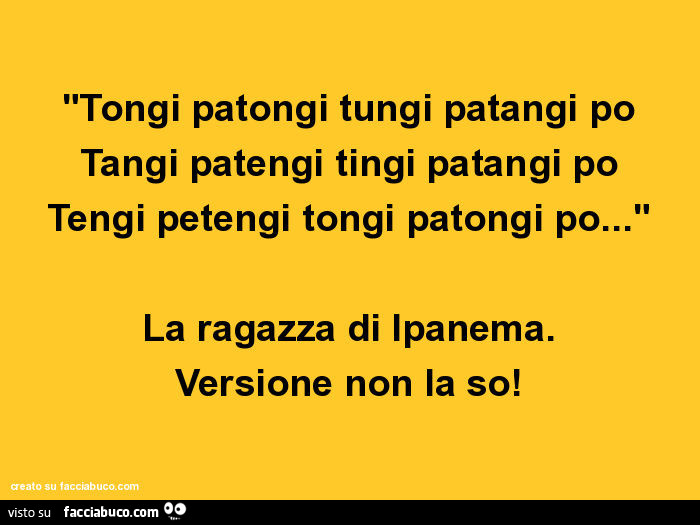 Tongi patongi tungi patangi po tangi patengi tingi patangi po tengi petengi tongi patongi po… la ragazza di ipanema. Versione non la so