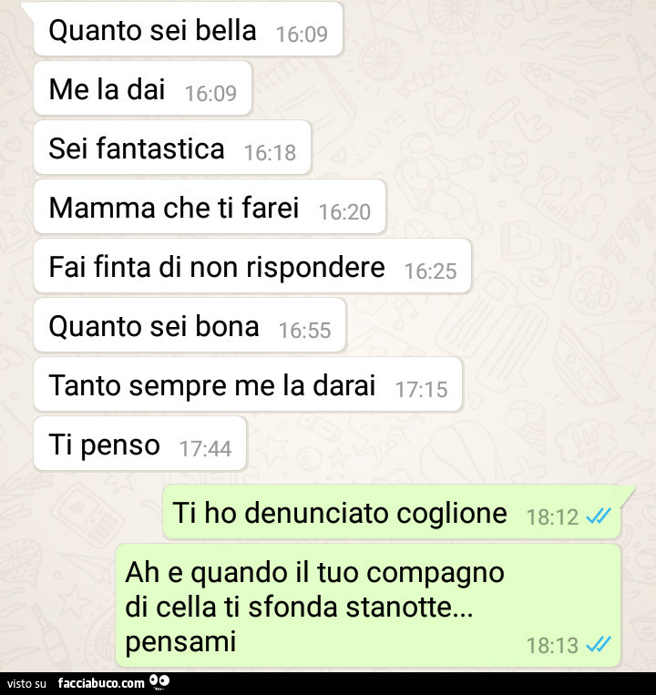 Quanto sei bella, me la dai, sei fantastica, mamma che ti farei, fai finta di non rispondere, quanto sei bona, tanto sempre me la darai, ti penso. Ti ho denunciato coglione, ah e quando il tuo compagno di cella ti sfonda stanotte… pensami