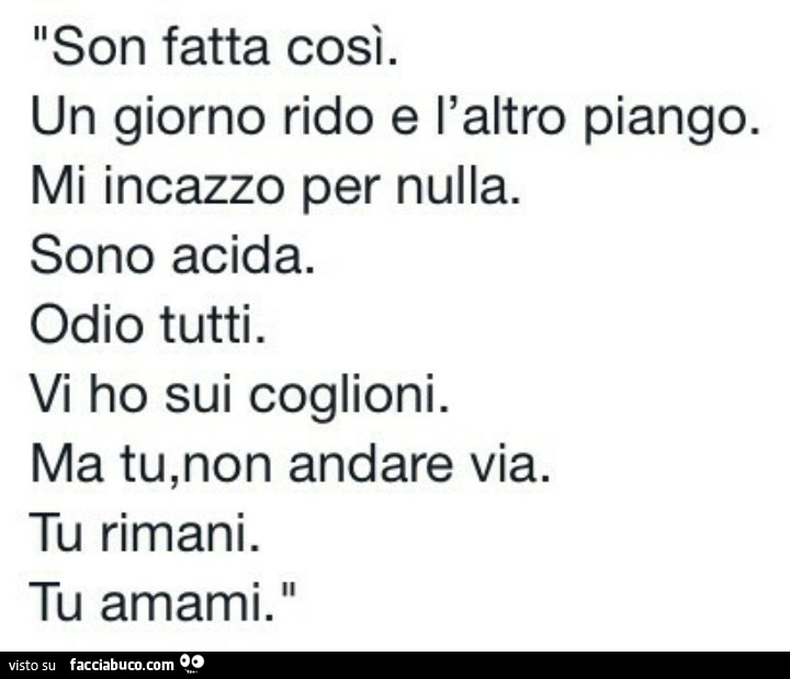 Son fatta così. Un giorno rido e l'altro piango. Mi incazzo per nulla. Sono acida. Odio tutti. Vi ho sui coglioni. Ma tu, non andare via. Tu rimani. Tu amami