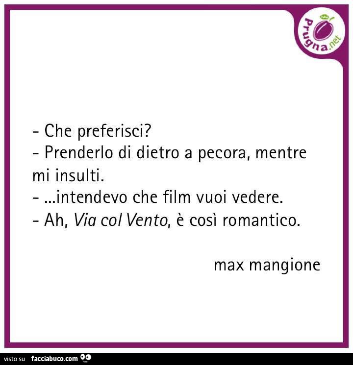 Che preferisci? Prenderlo di dietro a pecora, mentre mi insulti… intendevo che film vuoi vedere. Ah, via col vento, è così romantico