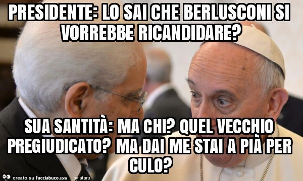 Presidente: lo sai che berlusconi si vorrebbe ricandidare? Sua santità: ma chi? Quel vecchio pregiudicato? Ma dai me stai a pià per culo?