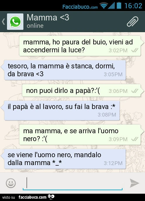 Mamma, ho paura del buio, vieni ad accendermi la luce? Tesoro, la mamma è stanca, dormi, da brava. Non puoi dirlo a papà? Il papà è al lavoro, su fai la brava: Ma mamma, e se arriva l'uomo nero?