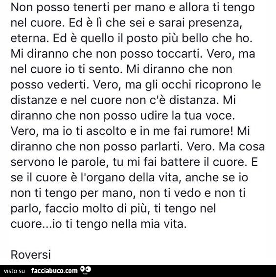 Non posso tenerti per mano e allora ti tengo nel cuore. Ed è lì che sei e sarai presenza, eterna. Ed è quello il posto più bello che ho. Mi diranno che non posso toccarti. Vero, ma nel cuore io ti sento. Mi diranno che non posso vederti. Vero, ma gli occh