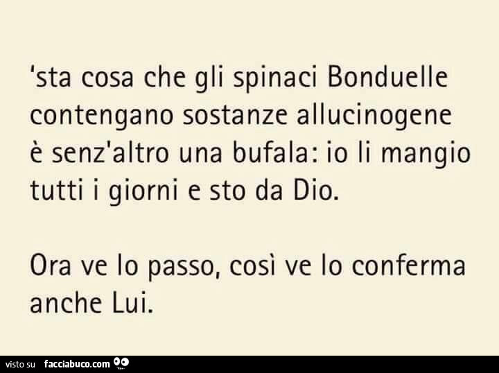 Sta cosa che gli spinaci Bonduelle contengano sostanze allucinogene è senz'altro una bufala: io li mangio tutti i giorni e sto da Dio. Ora ve lo passo, così ve lo conferma anche lui