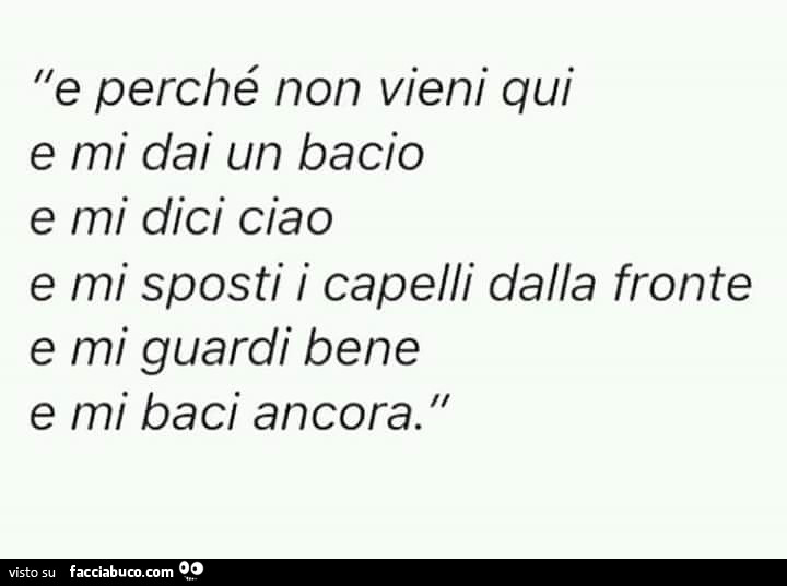 E perché non vieni qui, mi dai un bacio e mi dici ciao. Mi sposti i capelli dalla fronte, mi guardi bene e mi baci ancora