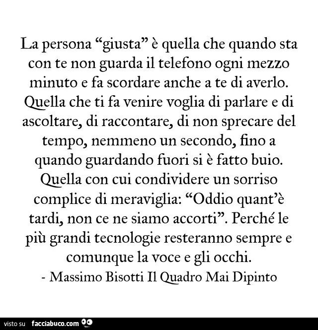 La persona giusta è quella che quando sta con te non guarda il telefono ogni mezzo minuto e fa scordare anche a te di averlo. Quella che ti fa venire voglia di parlare e di ascoltare, di raccontare, di non sprecare del tempo