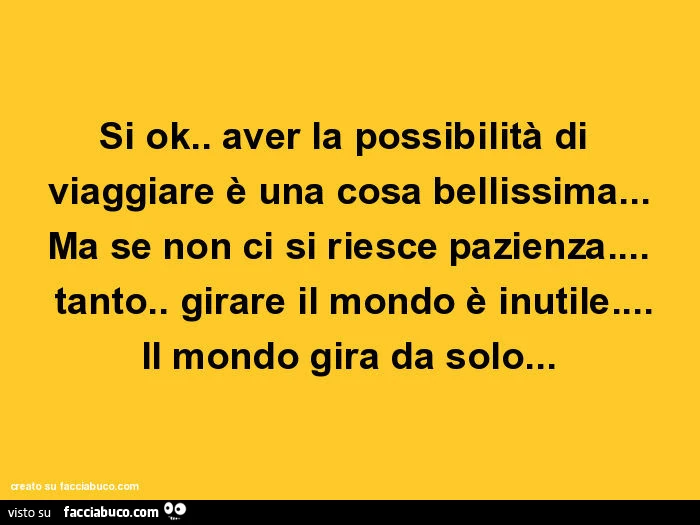 Si ok. Aver la possibilità di viaggiare è una cosa bellissima… ma se non ci si riesce pazienza… tanto girare il mondo è inutile… il mondo gira da solo