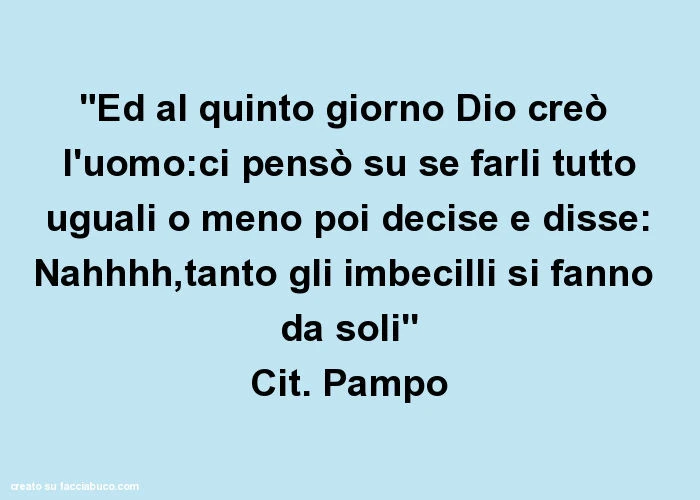 "ed al quinto giorno dio creò l'uomo: ci pensò su se farli tutto uguali o meno poi decise e disse: nahhhh, tanto gli imbecilli si fanno da solì' cit. Pampo