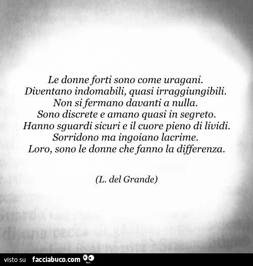 Le donne forti sono come uragani. Diventano indomabili, quasi irraggiungibili. Non si fermano davanti a nulla. Sono discrete e amano quasi in segreto. Hanno sguardi sicuri e il cuore pieno di lividi