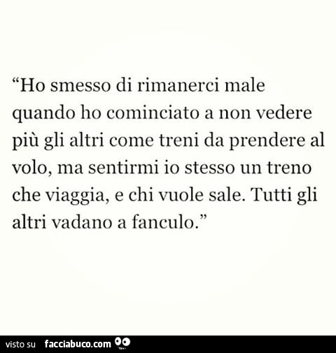 Ho smesso di rimanerci male quando ho cominciato a non vedere più gli altri come treni da prendere al volo, ma sentirmi io stesso un treno che viaggia, e chi vuole sale. Tutti gli altri vadano a fanculo