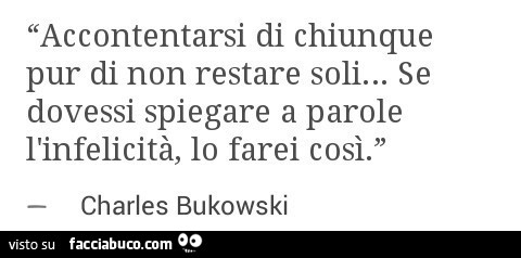 Accontentarsi di chiunque pur di non restare soli… se dovessi spiegare a parole l'infelicità, lo farei così. Charles bukowski