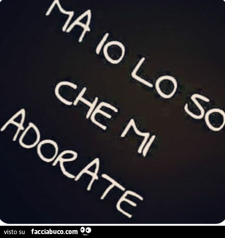 Ma io lo so che mi adorate