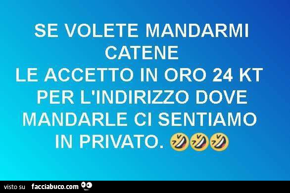 Se volete mandarmi catene le accetto in oro 24 kt per l'indirizzo dove mandarle ci sentiamo in privato