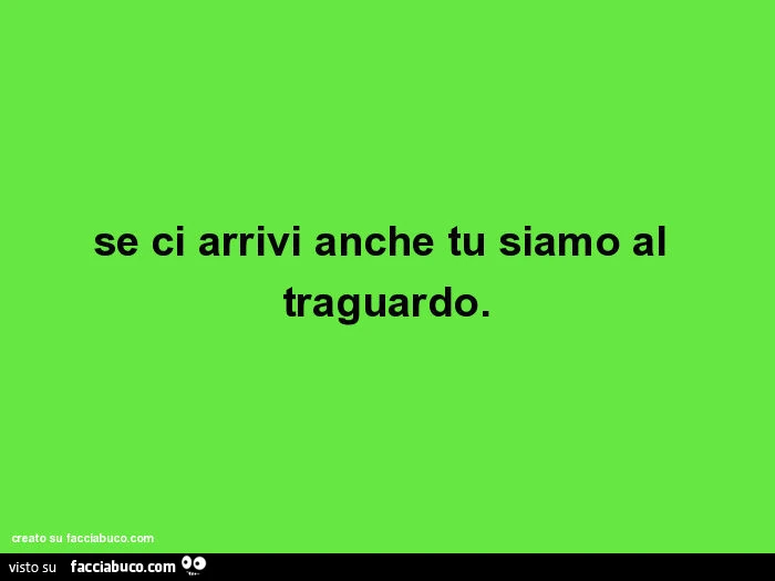 Se ci arrivi anche tu siamo al traguardo