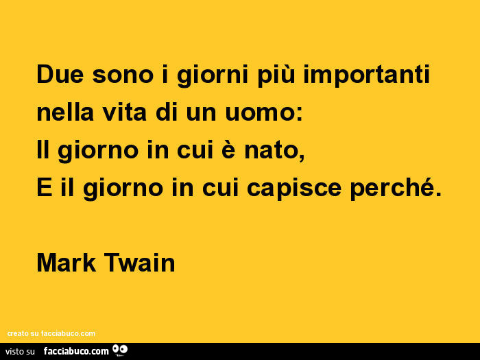 Due sono i giorni più importanti nella vita di un uomo: il giorno in cui è nato, e il giorno in cui capisce perché. Mark Twain