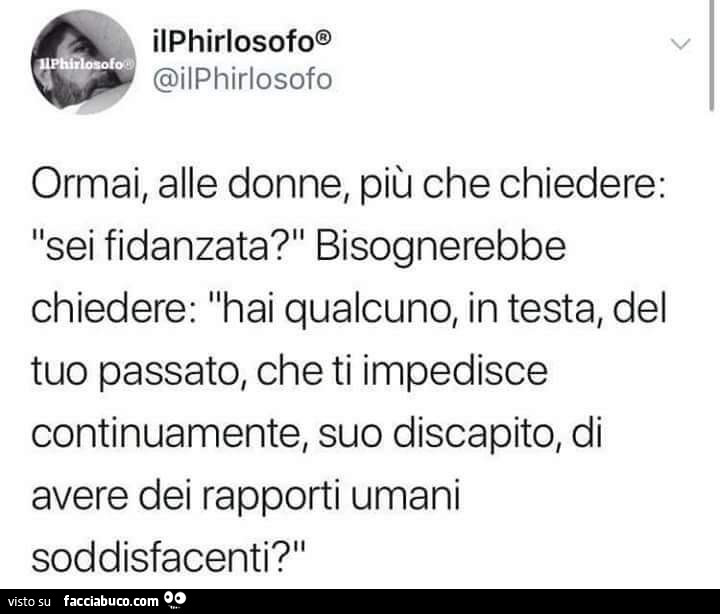Ormai, alle donne, più che chiedere: sei fidanzata? Bisognerebbe chiedere: hai qualcuno, in testa, del tuo passato, che ti impedisce continuamente, suo discapito, di avere dei rapporti umani soddisfacenti?