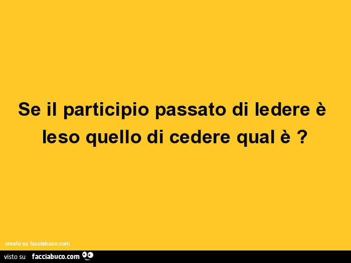 Se il participio passato di ledere è leso quello di cedere qual è?