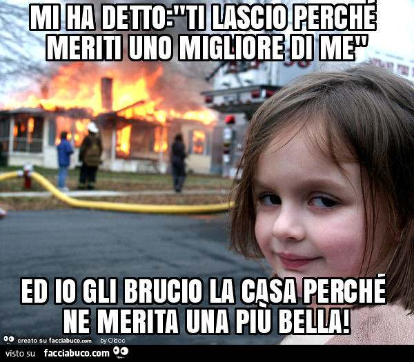 Mi ha detto: "ti lascio perché meriti uno migliore di me" ed io gli brucio la casa perché ne merita una più bella