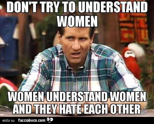 Non cercare di capire le donne. Le donne tra loro si capiscono e si odiano