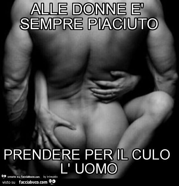 Alle donne è sempre piaciuto prendere per il culo l' uomo