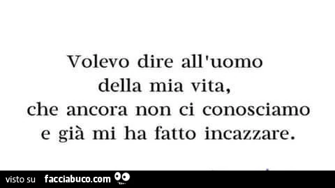 Volevo dire all'uomo della mia vita, che ancora non ci conosciamo e già mi ha fatto incazzare
