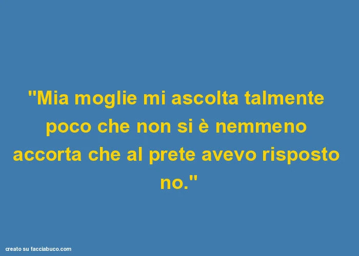 "mia moglie mi ascolta talmente poco che non si è nemmeno accorta che al prete avevo risposto no. "