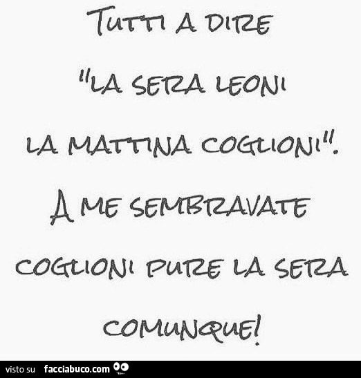 Tutti a dire la sera leoni la mattina coglioni. A me sembrate coglioni pure la sera comunque