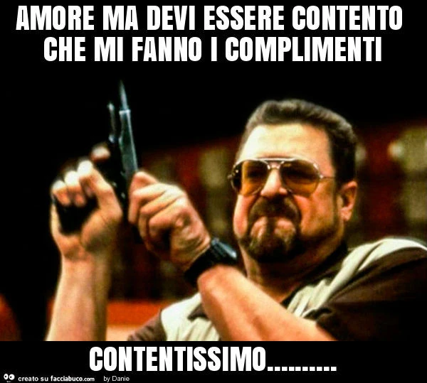 Amore ma devi essere contento che mi fanno i complimenti contentissimo