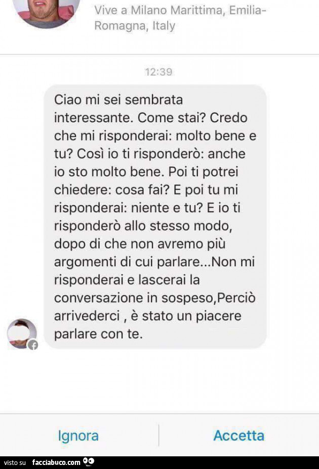 Ciao mi sei sembrata interessante. Come stai? Credo che mi risponderai: molto bene e tu? Così io ti risponderò: anche io sto molto bene. Poi ti potrei chiedere: cosa fai? E poi tu mi risponderai: niente e tu? E io ti risponderò allo stesso modo, dopo di c