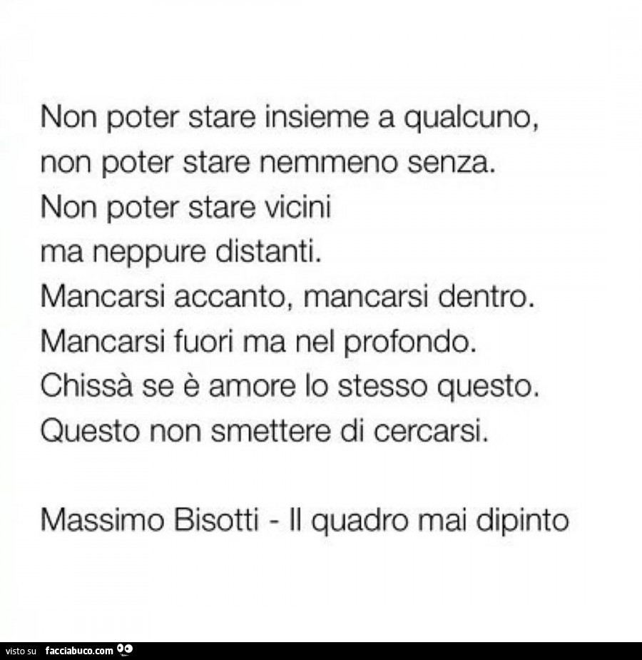 Non poter stare insieme a qualcuno, non poter stare nemmeno senza. Non poter stare vicini ma neppure distanti. Mancarsi accanto, mancarsi dentro. Mancarsi fuori ma nel profondo. Chissà se è amore lo stesso questo. Questo non smettere di cercarsi