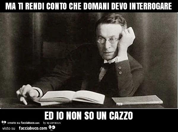Ma ti rendi conto che domani devo interrogare ed io non so un cazzo