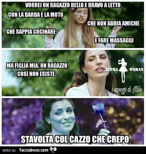 Vorrei un ragazzo bello e bravo a letto con la barba e la moto, che non abbia amiche, che sappia cucinare e fare massaggi. Ma figlia mia, un ragazzo così non esiste. Stavolta col cazzo che crepo
