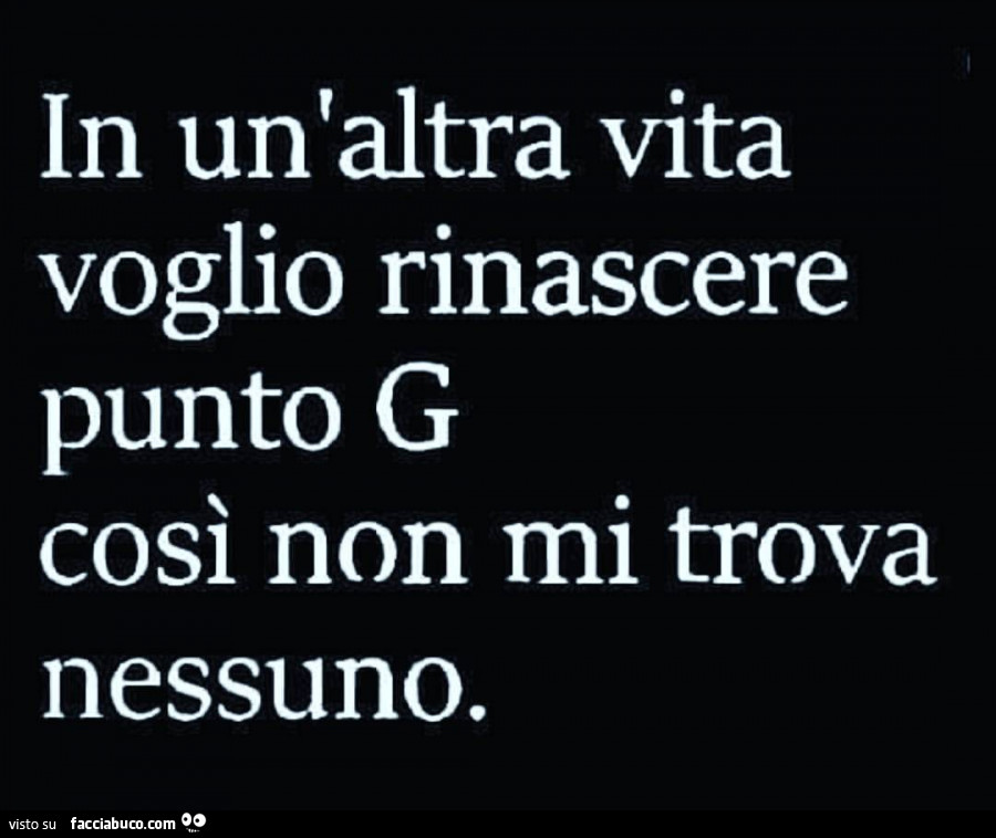 In un'altra vita voglio rinascere punto G così non mi trova nessuno