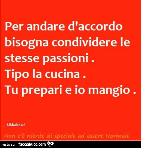 Per andare d'accordo bisogna condividere le stesse passioni. Tipo la cucina. Tu prepari e io mangio